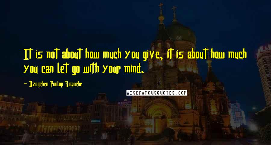 Dzogchen Ponlop Rinpoche Quotes: It is not about how much you give, it is about how much you can let go with your mind.