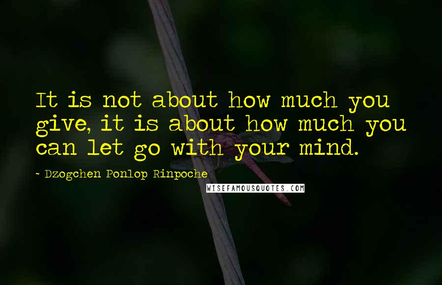 Dzogchen Ponlop Rinpoche Quotes: It is not about how much you give, it is about how much you can let go with your mind.