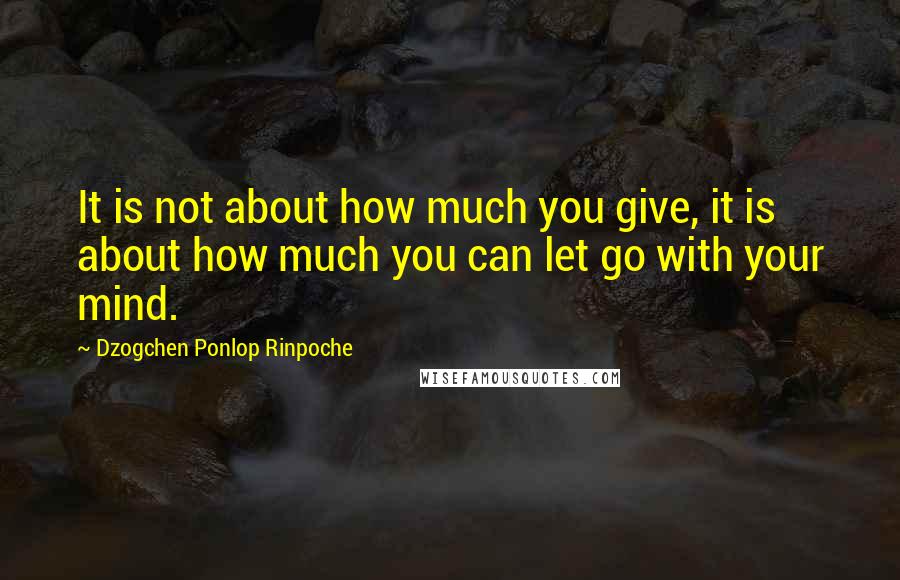 Dzogchen Ponlop Rinpoche Quotes: It is not about how much you give, it is about how much you can let go with your mind.