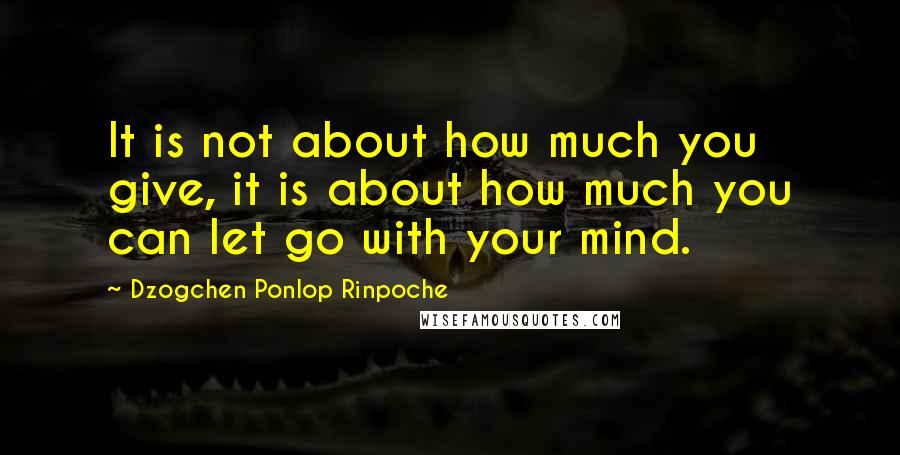 Dzogchen Ponlop Rinpoche Quotes: It is not about how much you give, it is about how much you can let go with your mind.