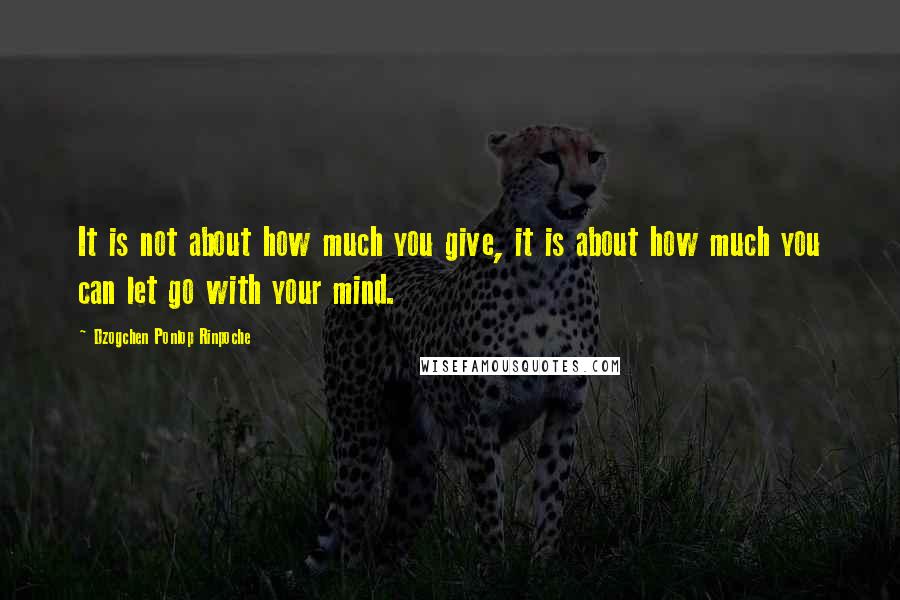 Dzogchen Ponlop Rinpoche Quotes: It is not about how much you give, it is about how much you can let go with your mind.