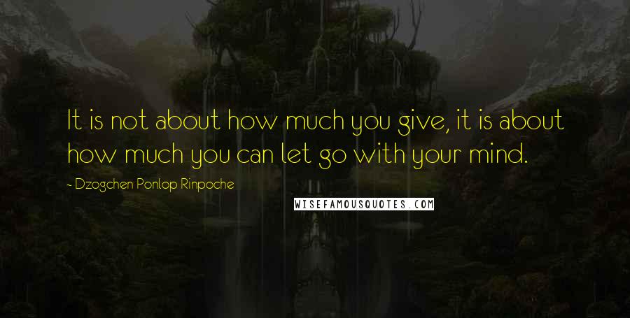 Dzogchen Ponlop Rinpoche Quotes: It is not about how much you give, it is about how much you can let go with your mind.