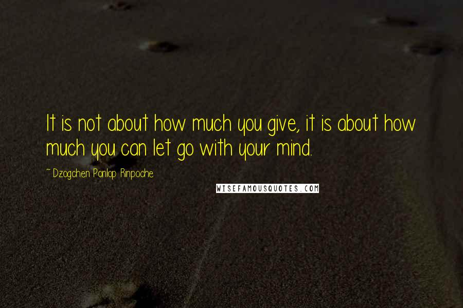 Dzogchen Ponlop Rinpoche Quotes: It is not about how much you give, it is about how much you can let go with your mind.