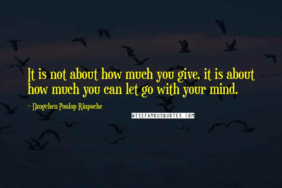 Dzogchen Ponlop Rinpoche Quotes: It is not about how much you give, it is about how much you can let go with your mind.