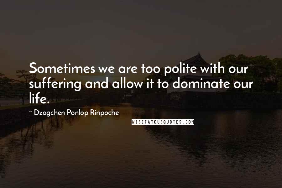 Dzogchen Ponlop Rinpoche Quotes: Sometimes we are too polite with our suffering and allow it to dominate our life.