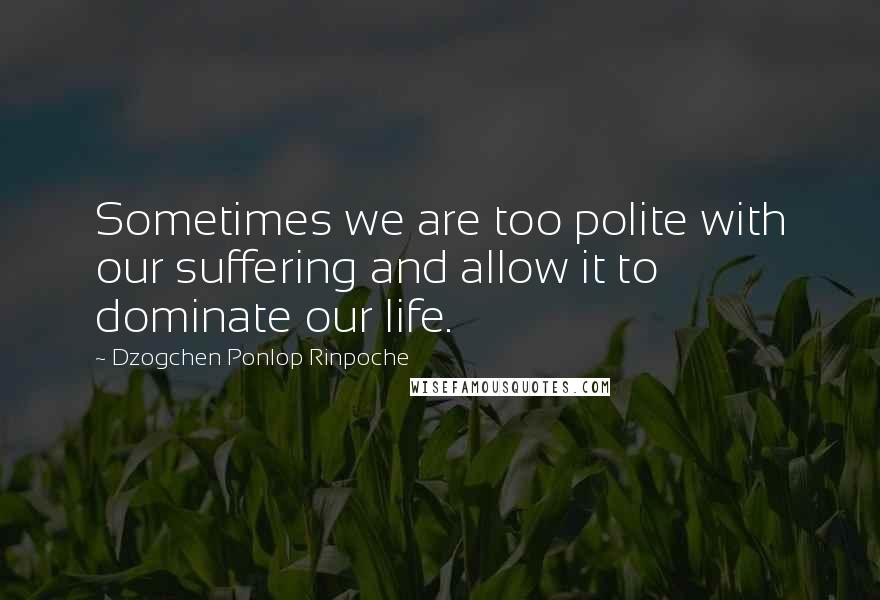 Dzogchen Ponlop Rinpoche Quotes: Sometimes we are too polite with our suffering and allow it to dominate our life.