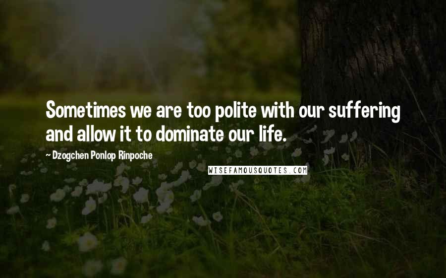 Dzogchen Ponlop Rinpoche Quotes: Sometimes we are too polite with our suffering and allow it to dominate our life.