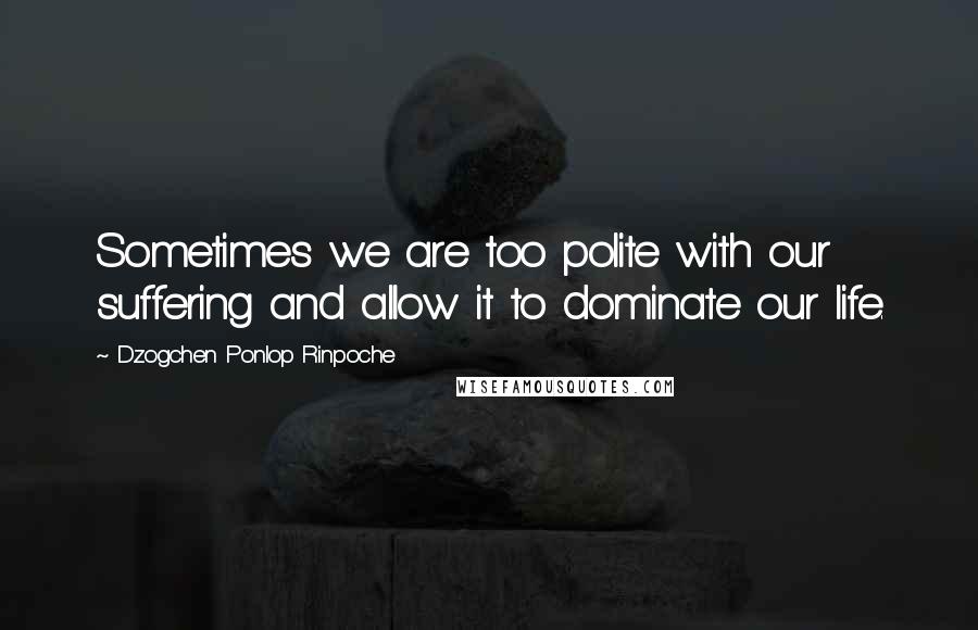 Dzogchen Ponlop Rinpoche Quotes: Sometimes we are too polite with our suffering and allow it to dominate our life.