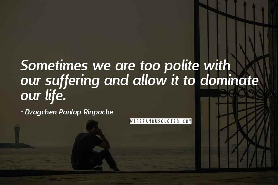 Dzogchen Ponlop Rinpoche Quotes: Sometimes we are too polite with our suffering and allow it to dominate our life.