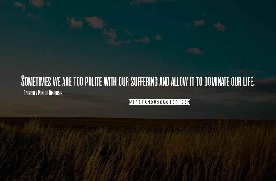 Dzogchen Ponlop Rinpoche Quotes: Sometimes we are too polite with our suffering and allow it to dominate our life.