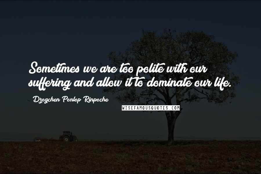 Dzogchen Ponlop Rinpoche Quotes: Sometimes we are too polite with our suffering and allow it to dominate our life.