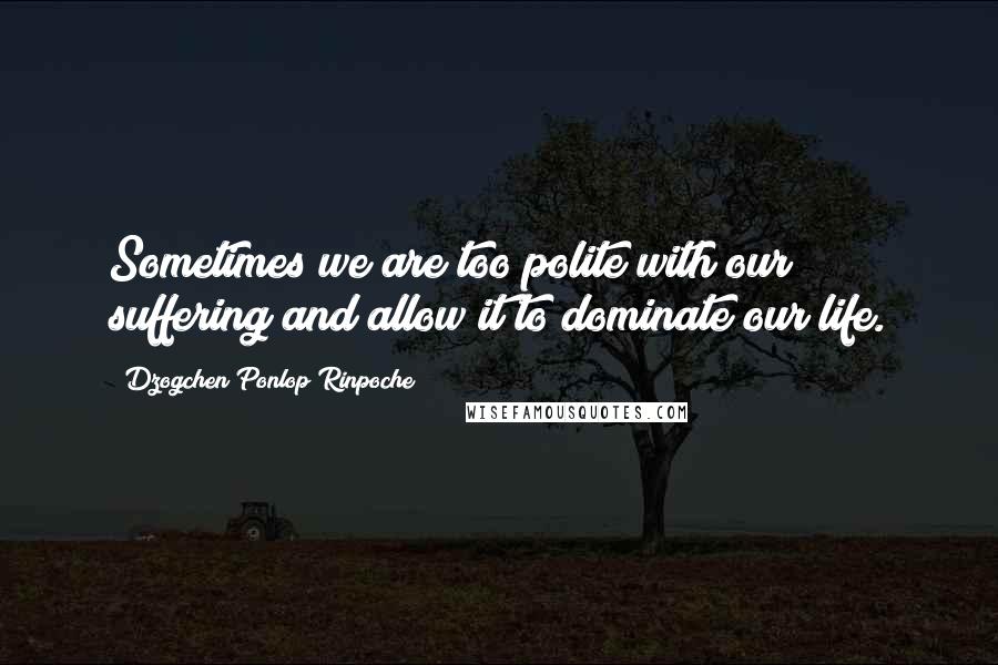 Dzogchen Ponlop Rinpoche Quotes: Sometimes we are too polite with our suffering and allow it to dominate our life.