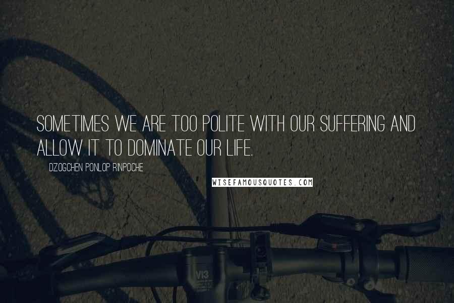 Dzogchen Ponlop Rinpoche Quotes: Sometimes we are too polite with our suffering and allow it to dominate our life.