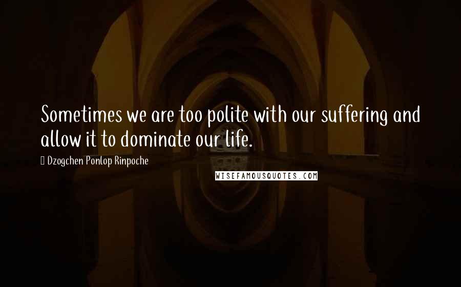 Dzogchen Ponlop Rinpoche Quotes: Sometimes we are too polite with our suffering and allow it to dominate our life.