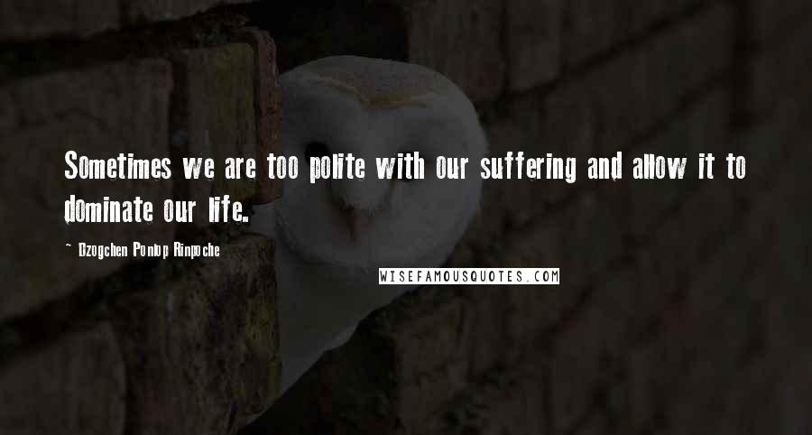 Dzogchen Ponlop Rinpoche Quotes: Sometimes we are too polite with our suffering and allow it to dominate our life.