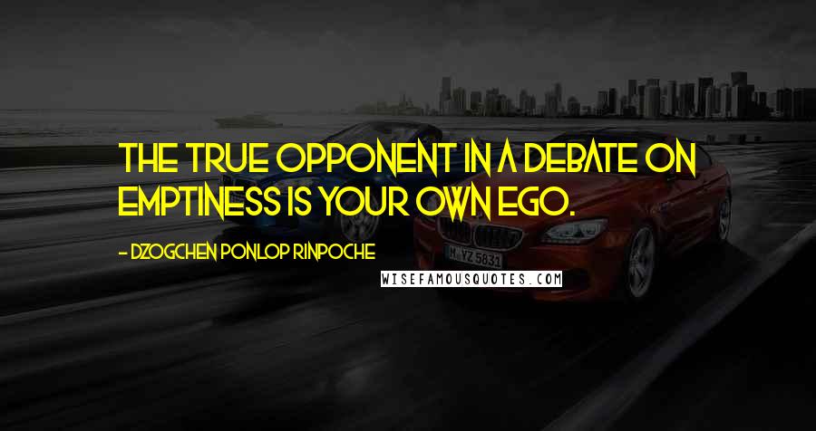 Dzogchen Ponlop Rinpoche Quotes: The true opponent in a debate on emptiness is your own ego.