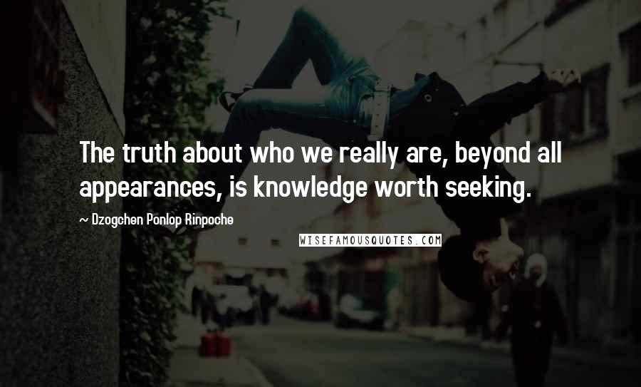 Dzogchen Ponlop Rinpoche Quotes: The truth about who we really are, beyond all appearances, is knowledge worth seeking.