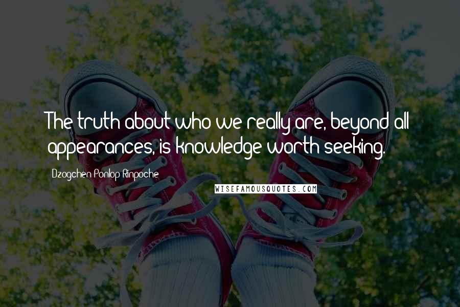 Dzogchen Ponlop Rinpoche Quotes: The truth about who we really are, beyond all appearances, is knowledge worth seeking.