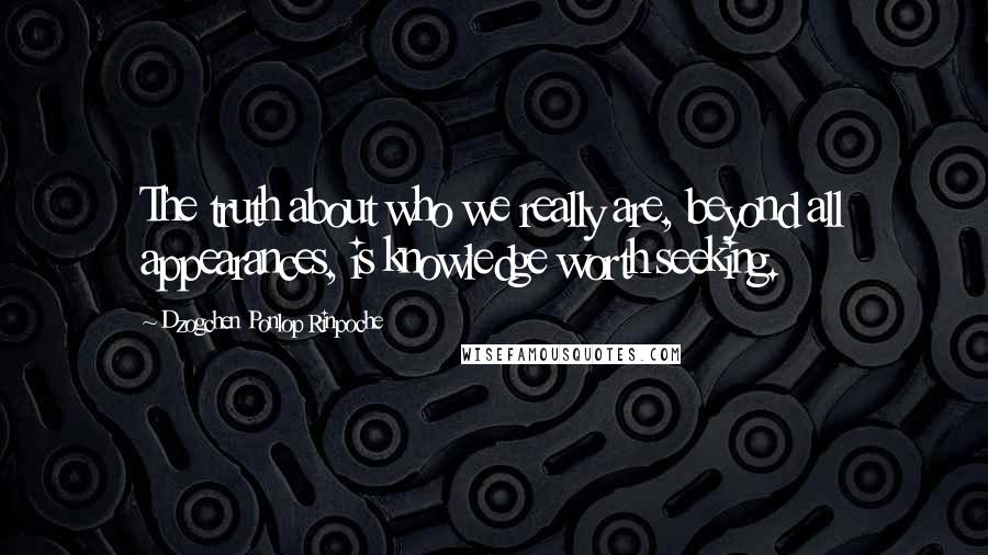 Dzogchen Ponlop Rinpoche Quotes: The truth about who we really are, beyond all appearances, is knowledge worth seeking.