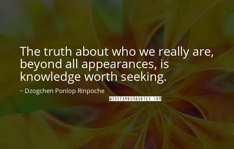 Dzogchen Ponlop Rinpoche Quotes: The truth about who we really are, beyond all appearances, is knowledge worth seeking.