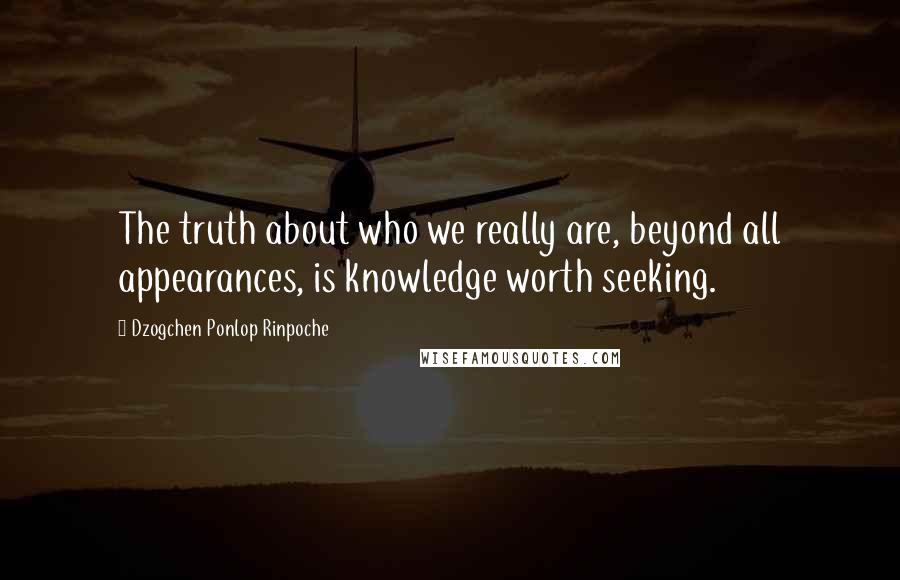 Dzogchen Ponlop Rinpoche Quotes: The truth about who we really are, beyond all appearances, is knowledge worth seeking.