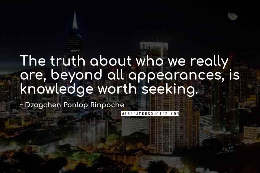 Dzogchen Ponlop Rinpoche Quotes: The truth about who we really are, beyond all appearances, is knowledge worth seeking.