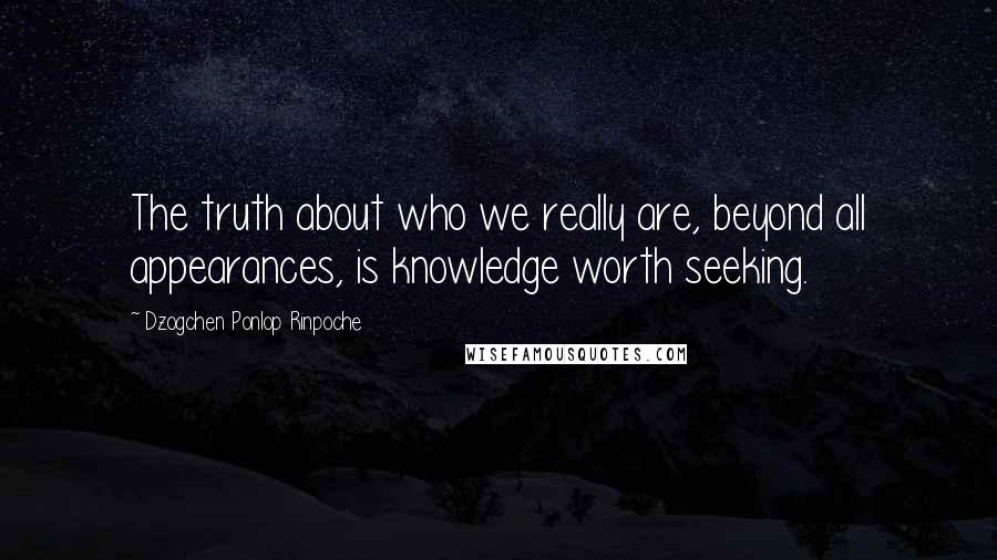 Dzogchen Ponlop Rinpoche Quotes: The truth about who we really are, beyond all appearances, is knowledge worth seeking.