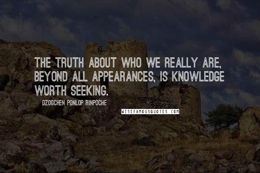 Dzogchen Ponlop Rinpoche Quotes: The truth about who we really are, beyond all appearances, is knowledge worth seeking.