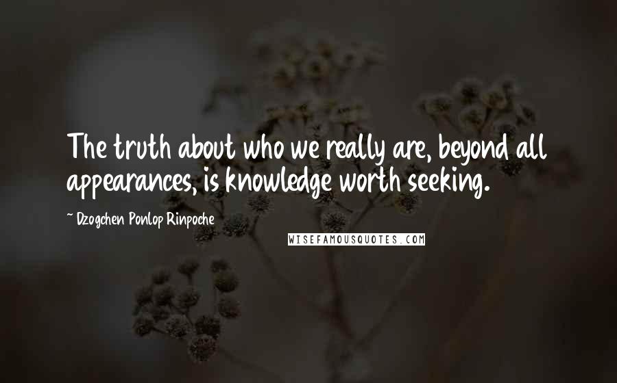 Dzogchen Ponlop Rinpoche Quotes: The truth about who we really are, beyond all appearances, is knowledge worth seeking.