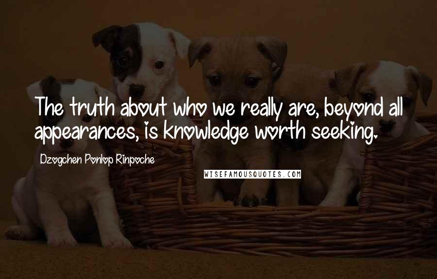 Dzogchen Ponlop Rinpoche Quotes: The truth about who we really are, beyond all appearances, is knowledge worth seeking.