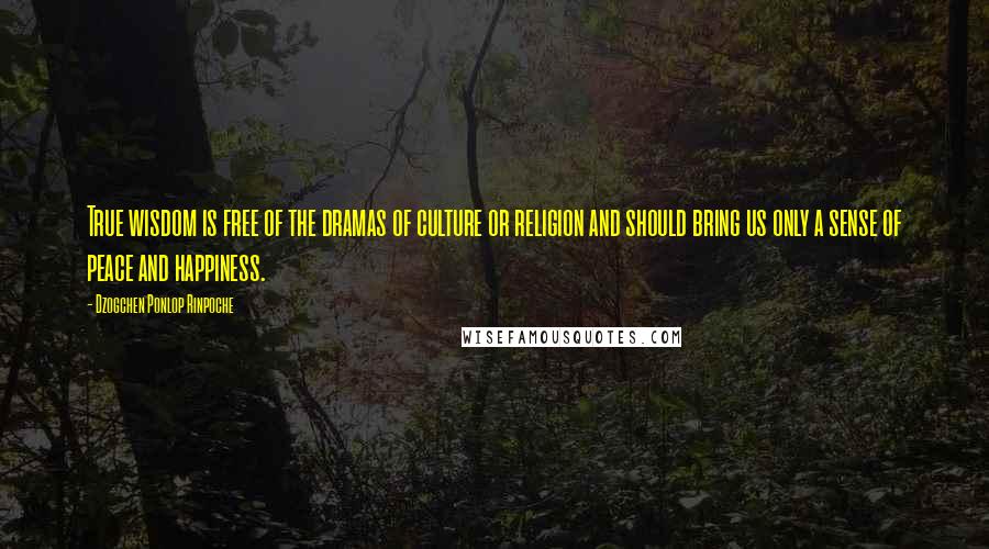 Dzogchen Ponlop Rinpoche Quotes: True wisdom is free of the dramas of culture or religion and should bring us only a sense of peace and happiness.