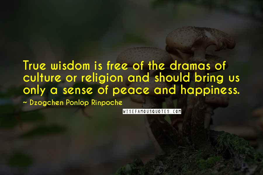 Dzogchen Ponlop Rinpoche Quotes: True wisdom is free of the dramas of culture or religion and should bring us only a sense of peace and happiness.