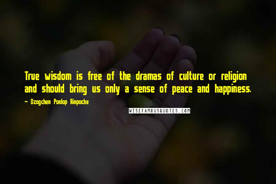 Dzogchen Ponlop Rinpoche Quotes: True wisdom is free of the dramas of culture or religion and should bring us only a sense of peace and happiness.