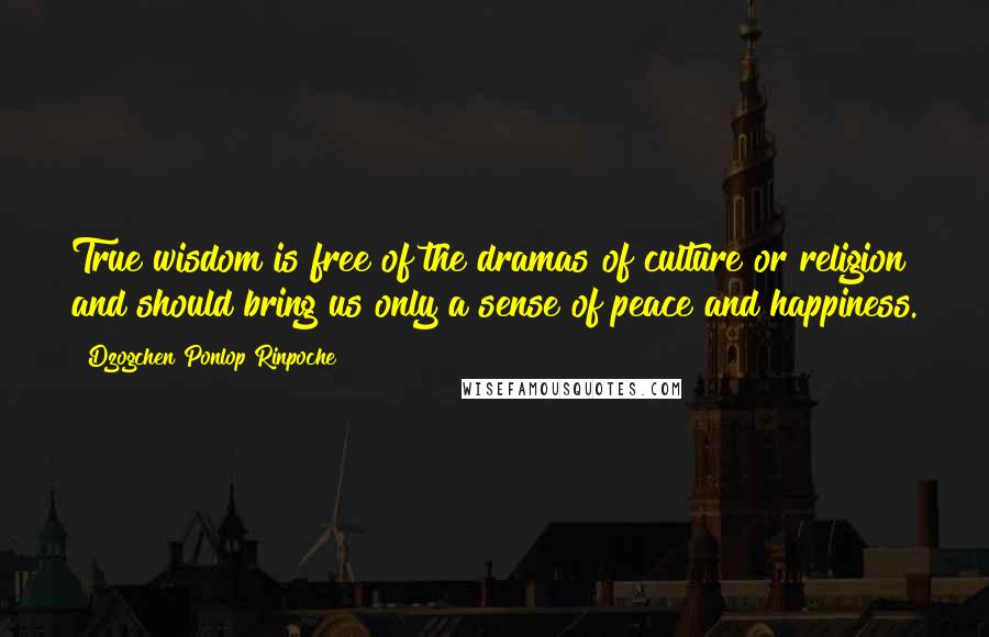 Dzogchen Ponlop Rinpoche Quotes: True wisdom is free of the dramas of culture or religion and should bring us only a sense of peace and happiness.
