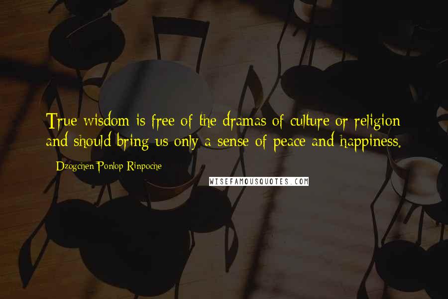 Dzogchen Ponlop Rinpoche Quotes: True wisdom is free of the dramas of culture or religion and should bring us only a sense of peace and happiness.
