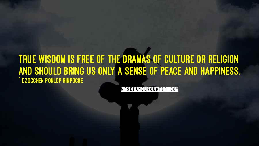 Dzogchen Ponlop Rinpoche Quotes: True wisdom is free of the dramas of culture or religion and should bring us only a sense of peace and happiness.