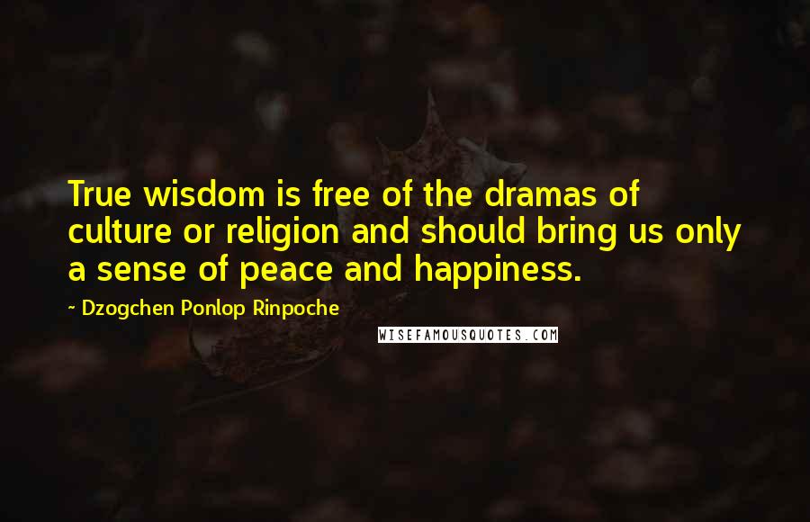 Dzogchen Ponlop Rinpoche Quotes: True wisdom is free of the dramas of culture or religion and should bring us only a sense of peace and happiness.