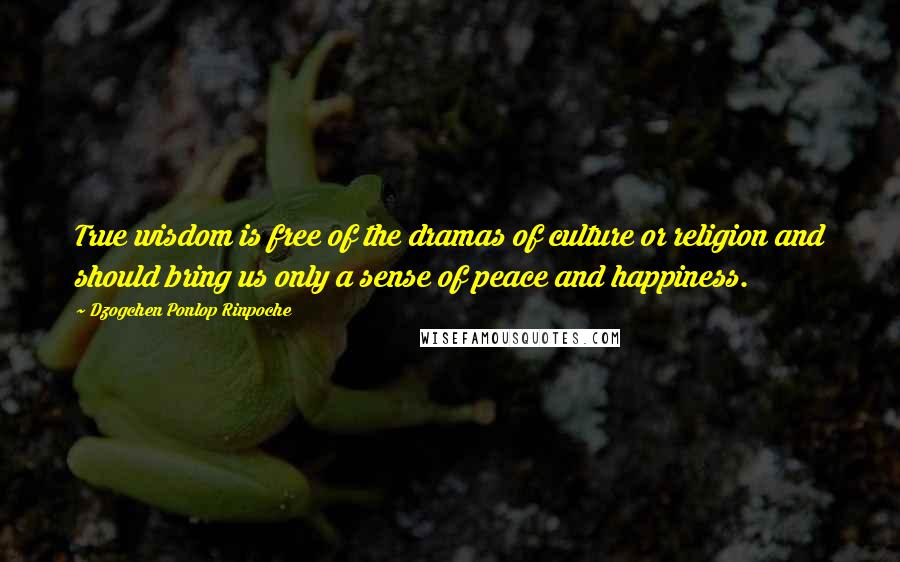 Dzogchen Ponlop Rinpoche Quotes: True wisdom is free of the dramas of culture or religion and should bring us only a sense of peace and happiness.