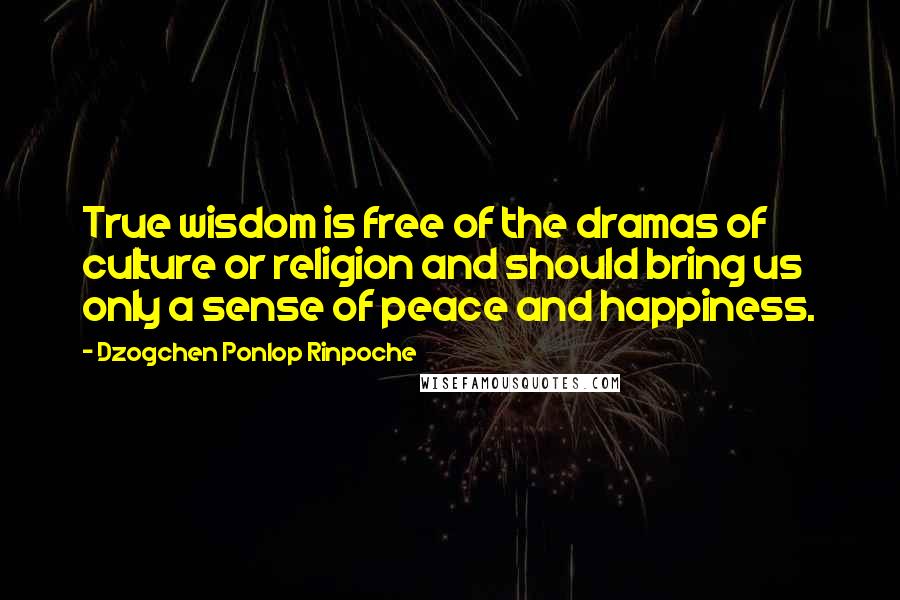 Dzogchen Ponlop Rinpoche Quotes: True wisdom is free of the dramas of culture or religion and should bring us only a sense of peace and happiness.