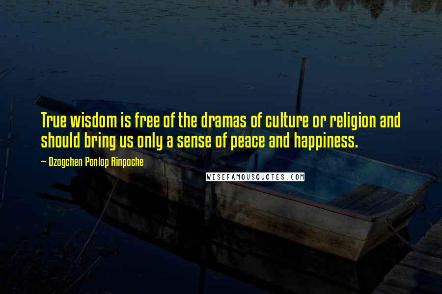 Dzogchen Ponlop Rinpoche Quotes: True wisdom is free of the dramas of culture or religion and should bring us only a sense of peace and happiness.
