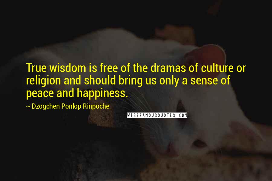 Dzogchen Ponlop Rinpoche Quotes: True wisdom is free of the dramas of culture or religion and should bring us only a sense of peace and happiness.
