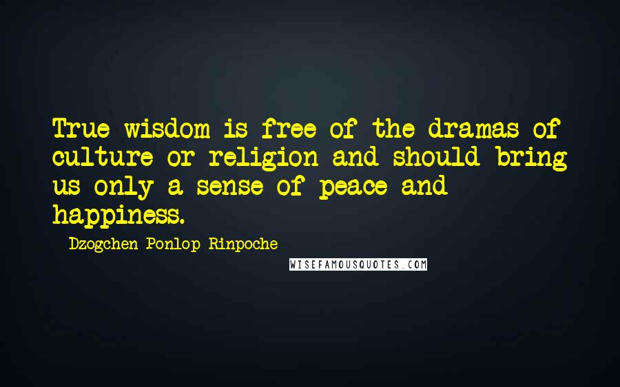 Dzogchen Ponlop Rinpoche Quotes: True wisdom is free of the dramas of culture or religion and should bring us only a sense of peace and happiness.
