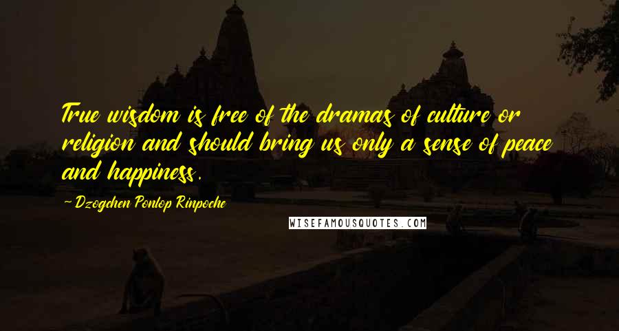 Dzogchen Ponlop Rinpoche Quotes: True wisdom is free of the dramas of culture or religion and should bring us only a sense of peace and happiness.