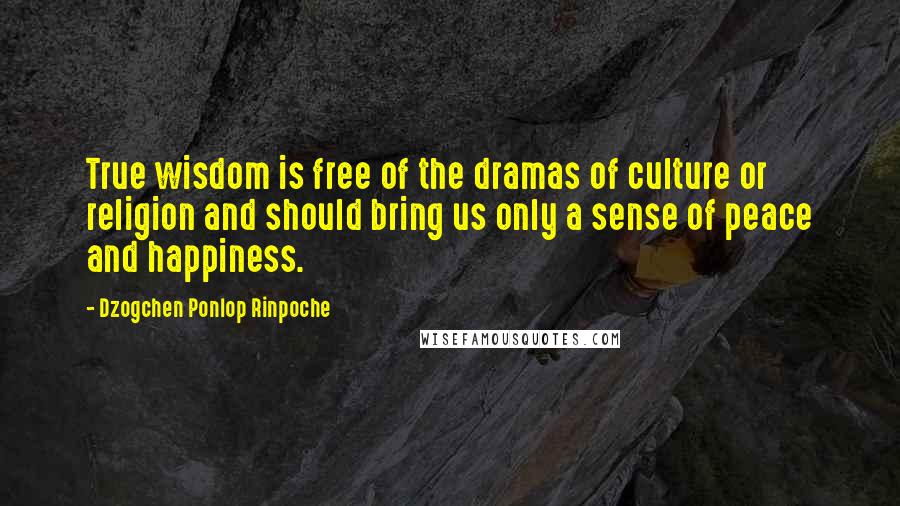 Dzogchen Ponlop Rinpoche Quotes: True wisdom is free of the dramas of culture or religion and should bring us only a sense of peace and happiness.