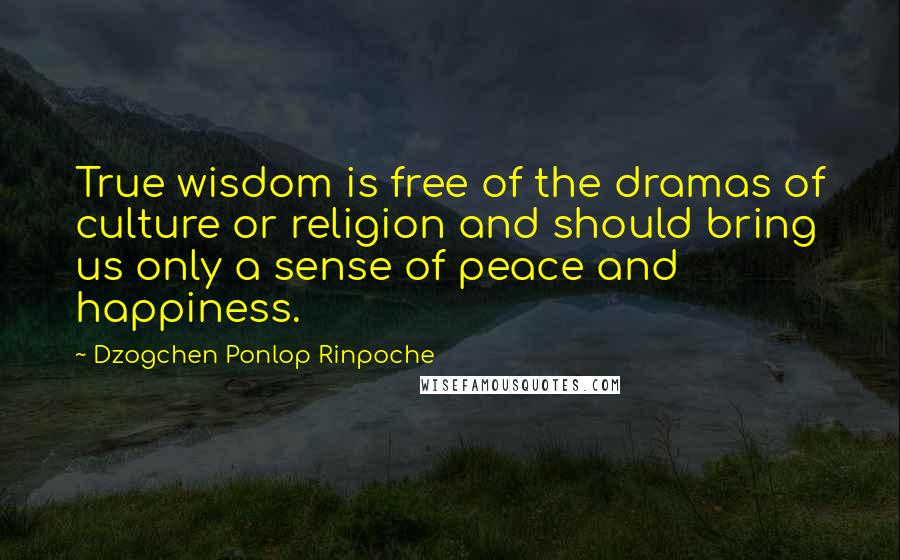 Dzogchen Ponlop Rinpoche Quotes: True wisdom is free of the dramas of culture or religion and should bring us only a sense of peace and happiness.