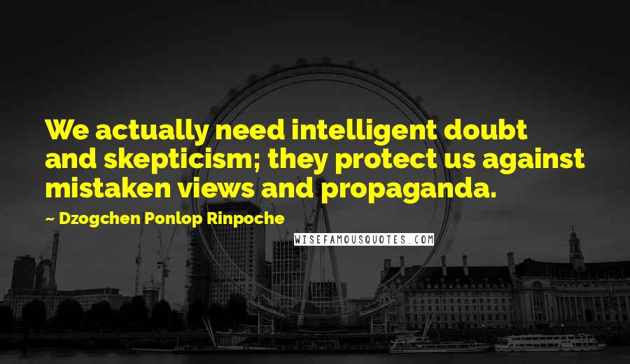 Dzogchen Ponlop Rinpoche Quotes: We actually need intelligent doubt and skepticism; they protect us against mistaken views and propaganda.