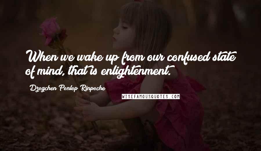 Dzogchen Ponlop Rinpoche Quotes: When we wake up from our confused state of mind, that is enlightenment.
