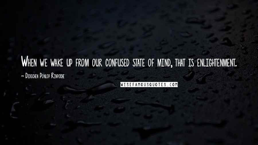 Dzogchen Ponlop Rinpoche Quotes: When we wake up from our confused state of mind, that is enlightenment.