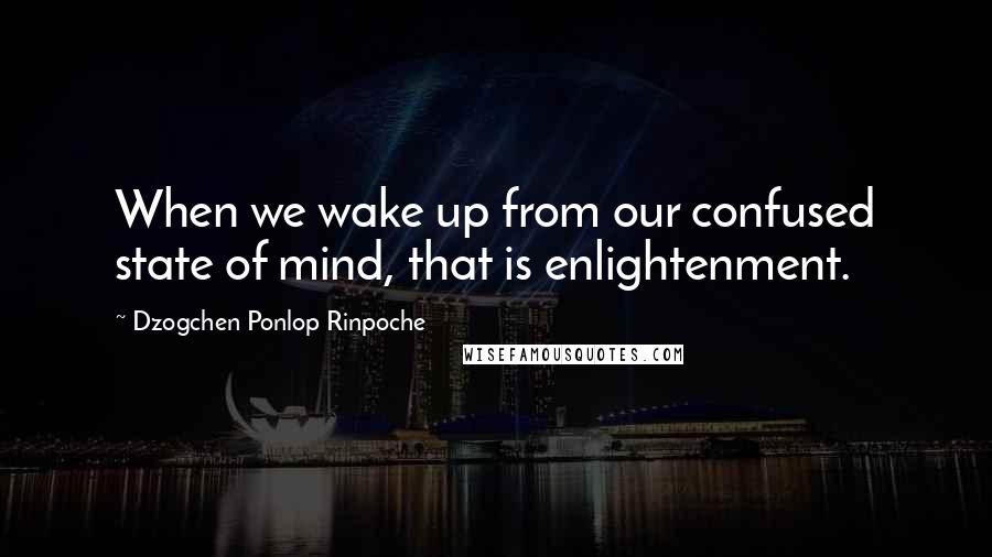 Dzogchen Ponlop Rinpoche Quotes: When we wake up from our confused state of mind, that is enlightenment.