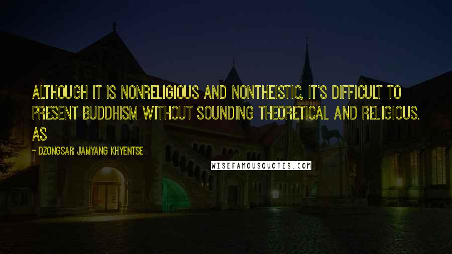 Dzongsar Jamyang Khyentse Quotes: Although it is nonreligious and nontheistic, it's difficult to present Buddhism without sounding theoretical and religious. As